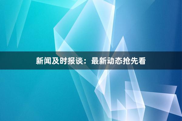 新闻及时报谈：最新动态抢先看